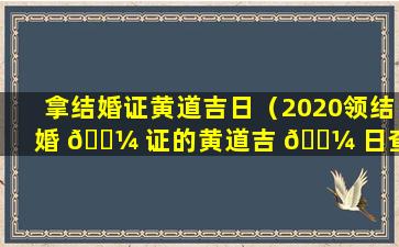 拿结婚证黄道吉日（2020领结婚 🌼 证的黄道吉 🌼 日查询）